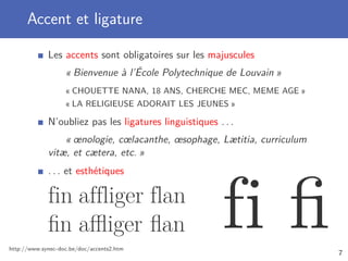 Accent et ligature

             Les accents sont obligatoires sur les majuscules
                   « Bienvenue à l’École Polytechnique de Louvain »
                   « CHOUETTE NANA, 18 ANS, CHERCHE MEC, MEME AGE »
                   « LA RELIGIEUSE ADORAIT LES JEUNES »

             N’oubliez pas les ligatures linguistiques . . .
                 « œnologie, cœlacanthe, œsophage, Lætitia, curriculum
             vitæ, et cætera, etc. »
             . . . et esthétiques

             fin affliger flan
             ﬁn aﬄiger ﬂan
http://www.synec-doc.be/doc/accents2.htm
                                                         fi ﬁ            7
 