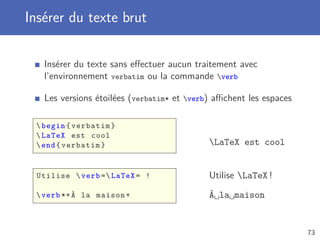 Insérer du texte brut

   Insérer du texte sans eﬀectuer aucun traitement avec
   l’environnement verbatim ou la commande verb

   Les versions étoilées (verbatim* et verb) aﬃchent les espaces

  begin { verbatim }
  LaTeX est cool
  end { verbatim }                         LaTeX est cool


 Utilise  verb = LaTeX = !                Utilise LaTeX !
  verb *+ À la maison +                    À la maison


                                                                    73
 