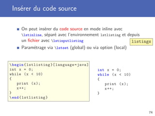 Insérer du code source

      On peut insérer du code source en mode inline avec
      lstinline, séparé avec l’environnement lstlisting et depuis
      un ﬁchier avec lstinputlisting                         listings
      Paramétrage via lstset (global) ou via option (local)


 begin { lstlisting }[ language = java ]
int x = 0;                                  int x = 0;
while ( x  10)                             while ( x  10)
{                                           {
    print ( x );                               print ( x );
    x ++;                                      x ++;
}                                           }
 end { lstlisting }


                                                                    74
 