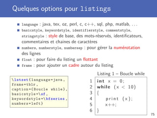 Quelques options pour listings
     language : java, tex, oz, perl, c, c++, sql, php, matlab, . . .
     basicstyle, keywordstyle, identifierstyle, commentstyle,
     stringstyle : style de base, des mots-réservés, identiﬁcateurs,
     commentaires et chaines de caractères
     numbers, numberstyle, numbersep : pour gérer la numérotation
     des lignes
     float : pour faire du listing un ﬂottant
     frame : pour ajouter un cadre autour du listing

                                            Listing 1 – Boucle while
 lstset { language = java ,            1 int x = 0;
frame = tblr ,
caption ={ Boucle while } ,
                                        2 while ( x  10)
basicstyle = sf ,                      3 {
keywordstyle = bfseries ,              4    print (x );
numbers = left }                        5    x++;
                                        6 }
                                                                       75
 
