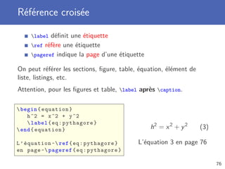 Référence croisée

     label déﬁnit une étiquette
     ref réfère une étiquette
     pageref indique la page d’une étiquette

On peut référer les sections, ﬁgure, table, équation, élément de
liste, listings, etc.
Attention, pour les ﬁgures et table, label après caption.

 begin { equation }
    h ^2 = x ^2 + y ^2
     label { eq : pythagore }
 end { equation }                              h2 = x 2 + y 2     (3)

L ’ équation ~ ref { eq : pythagore }     L’équation 3 en page 76
en page ~ pageref { eq : pythagore }

                                                                         76
 