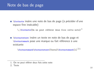 Note de bas de page


   footnote insère une note de bas de page (à précéder d’une
   espace ﬁne insécable)
       ,footnote{On ne peut référer deux fois cette note} 1


   footnotetext    insère un texte en note de bas de page et
   footnotemark    pose une marque ou fait référence à une
   existante
       footnotemarkfootnotetext{Texte}footnotemark[1] 2 1




 1. On ne peut référer deux fois cette note
 2. Texte
                                                                77
 