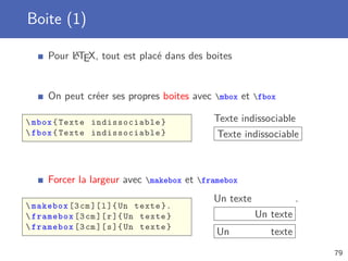 Boite (1)

          A
     Pour LTEX, tout est placé dans des boites


     On peut créer ses propres boites avec mbox et fbox

 mbox { Texte indissociable }             Texte indissociable
 fbox { Texte indissociable }              Texte indissociable



     Forcer la largeur avec makebox et framebox
                                           Un texte              .
 makebox [3 cm ][ l ]{ Un texte }.
 framebox [3 cm ][ r ]{ Un texte }                   Un texte
 framebox [3 cm ][ s ]{ Un texte }
                                            Un           texte
                                                                     79
 