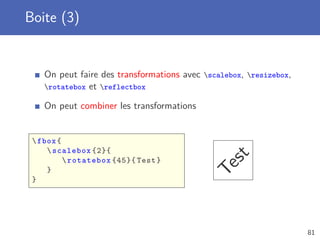 Boite (3)


    On peut faire des transformations avec scalebox, resizebox,
    rotatebox et reflectbox

    On peut combiner les transformations


  fbox {
      scalebox {2}{




                                               st
           rotatebox {45}{ Test }




                                             Te
     }
 }




                                                                    81
 