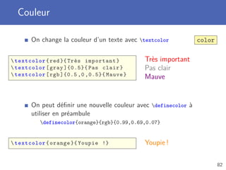 Couleur

       On change la couleur d’un texte avec textcolor           color

 textcolor { red }{ Très important }        Très important
 textcolor [ gray ]{0.5}{ Pas clair }       Pas clair
 textcolor [ rgb ]{0.5 ,0 ,0.5}{ Mauve }    Mauve


       On peut déﬁnir une nouvelle couleur avec definecolor à
       utiliser en préambule
          definecolor{orange}{rgb}{0.99,0.69,0.07}


 textcolor { orange }{ Youpie !}            Youpie !

                                                                         82
 