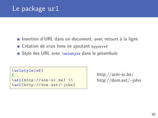 Le package url


     Insertion d’URL dans un document, avec retours à la ligne
     Création de vrais liens en ajoutant hyperref
     Style des URL avec urlstyle dans le préambule


 urlstyle { sf }
% ...                                      http://acm-sc.be/
 url { http :// acm - sc . be }         http://dom.ext/~john
 url { http :// dom . ext /~ john }




                                                                  85
 