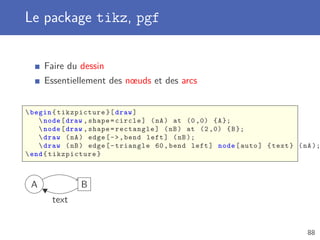 Le package tikz, pgf


     Faire du dessin
     Essentiellement des nœuds et des arcs


 begin { tikzpicture }[ draw ]
     node [ draw , shape = circle ] ( nA ) at (0 ,0) { A };
     node [ draw , shape = rectangle ] ( nB ) at (2 ,0) { B };
     draw ( nA ) edge [ -  , bend left ] ( nB );
     draw ( nB ) edge [ - triangle 60 , bend left ] node [ auto ] { text } ( nA );
 end { tikzpicture }



 A             B
       text


                                                                               88
 