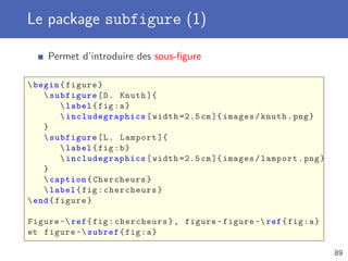 Le package subfigure (1)

    Permet d’introduire des sous-ﬁgure

 begin { figure }
     subfigure [ D . Knuth ]{
          label { fig : a }
          includegraphics [ width =2.5 cm ]{ images / knuth . png }
    }
     subfigure [ L . Lamport ]{
          label { fig : b }
          includegraphics [ width =2.5 cm ]{ images / lamport . png }
    }
     caption { Chercheurs }
     label { fig : chercheurs }
 end { figure }

Figure ~ ref { fig : chercheurs } , figure ~ figure ~ ref { fig : a }
et figure ~ subref { fig : a }

                                                                          89
 