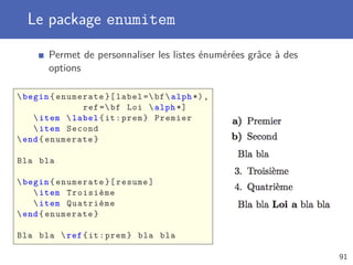 Le package enumitem

       Permet de personnaliser les listes énumérées grâce à des
       options

 begin { enumerate }[ label = bf  alph *) ,
               ref = bf Loi  alph *]
     item  label { it : prem } Premier
     item Second
 end { enumerate }

Bla bla

 begin { enumerate }[ resume ]
     item Troisième
     item Quatrième
 end { enumerate }

Bla bla  ref { it : prem } bla bla

                                                                  91
 