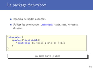 Le package fancybox


    Insertion de boites avancées

    Utiliser les commandes shadowbox, doublebox, ovalbox,
    Ovalbox



 shadowbox {
     parbox { textwidth }{
         centering La belle porte le voile
    }
}


                      La belle porte le voile


                                                               93
 