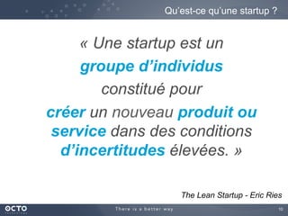 10	

« Une startup est un
groupe d’individus
constitué pour
créer un nouveau produit ou
service dans des conditions
d’incertitudes élevées. »
Qu’est-ce qu’une startup ?
The Lean Startup - Eric Ries
 