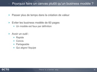 19	

! Passer plus de temps dans la création de valeur
! Eviter les business modèle de 60 pages
!   Un modèle est faux par définition
! Avoir un outil :
!   Rapide
!   Concis
!   Partageable
!   Qui aligne l’équipe
Pourquoi faire un canvas plutôt qu’un business modèle ?
 