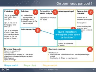 45	

On commence par quoi ?
Problème
1) « Je ne sais pas
quoi mettre dans
mon CV »
2) « Je n’ai pas le
temps pour faire
mon CV »
3) « Je ne sais pas
si mon CV est
convenable sans le
tester en live, ce qui
est un risque »
Segment de
clientèle
Etudiant féru de
nouvelles technologies
Jeune diplômé
Individus recherchant
un emploi après
période sans emploi (à
préciser)
Proposition de
valeur unique
Décrochez le travail de
vos rêves
	

Indicateurs clés
Solution
1)  Tutoriel vidéo
expliquant le CV
2)  Modèles de CV
3)  Qualification du CV
par un expert
Canaux
Ecoles et facultés
Pôle emploi / Cadre
emploi
Salons de recherche
d’emploi
Avantage déloyal
	

Structure des coûts
1 expert en recrutement
1 monteur vidéo
1 designer pour les modèles de CV et le site
Infrastructure (site web herbé dans le cloud)
2 développeurs
1 product manager
Source de revenue
Offre freemium :
•  Vidéo gratuites, customisation du CV avec template en ligne
gratuite
•  Qualification du CV par un expert payante
Risque produit Risque client Risque marché
1 234
5
67
Quels indicateurs
témoignent de la santé
de l’activité ?
8
 