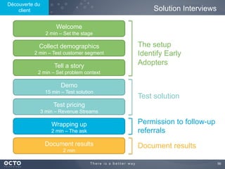 56	

Solution Interviews
Welcome
2 min – Set the stage
Collect demographics
2 min – Test customer segment
Tell a story
2 min – Set problem context
Demo
15 min – Test solution
Test pricing
3 min – Revenue Streams
Wrapping up
2 min – The ask
Document results
2 min
The setup
Identify Early
Adopters
Test solution
Permission to follow-up
referrals
Document results
Découverte du
client
 