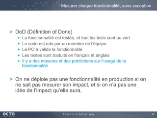 80	

! DoD (Définition of Done)
!   La fonctionnalité est testée, et tout les tests sont au vert
!   Le code est relu par un membre de l’équipe
!   Le PO à validé la fonctionnalité
!   Les textes sont traduits en français et anglais
!   Il y a des mesures et des prédictions sur l’usage de la
fonctionnalité
! On ne déploie pas une fonctionnalité en production si on
ne sait pas mesurer son impact, et si on n’a pas une
idée de l’impact qu’elle aura.
Mesurer chaque fonctionnalité, sans exception
 