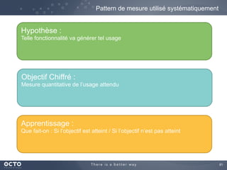 81	

Pattern de mesure utilisé systématiquement
Hypothèse :
Telle fonctionnalité va générer tel usage
Objectif Chiffré :
Mesure quantitative de l’usage attendu
Apprentissage :
Que fait-on : Si l’objectif est atteint / Si l’objectif n’est pas atteint
 