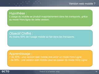 84	

Version web mobile ?
Hypothèse :
L’usage du mobile se produit majoritairement dans les transports, grâce
au mode Hors ligne de cette version.
Objectif Chiffré :
Au moins 50% de l’usage mobile se fait dans les transports.
Apprentissage :
+ de 50% : une version web mobile doit avoir un mode Hors Ligne
- de 50% : une version web mobile peut se passer du mode Hors Ligne
 