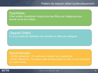 86	

Pattern de mesure utilisé systématiquement
Hypothèse :
Il faut arrêter d’améliorer l’ergonomie des filtres par catégories pour
donner envie de l’utiliser.
Objectif Chiffré :
Il y a au moins 50 utilisation par semaine du filtre par catégorie.
Apprentissage :
+ de 50 utilisations : On continue a invertir sur l’ergonomie.
- de 50 utilisations : On laisse cette fonctionnalité de côté, on se concentre
sur autre chose
 
