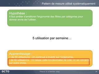 87	

Pattern de mesure utilisé systématiquement
Hypothèse :
Il faut arrêter d’améliorer l’ergonomie des filtres par catégories pour
donner envie de l’utiliser.
Apprentissage :
+ de 50 utilisations : On continue a invertir sur l’ergonomie.
- de 50 utilisations : On laisse cette fonctionnalité de coté, on se concentre
sur autre chose
5 utilisation par semaine…
 