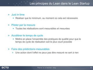9	

! Just in time
!   Réaliser que le minimum, au moment où cela est nécessaire
! Piloter par la mesure
!   Toutes les réalisations sont mesurables et mesurées
! Accélérer le temps de cycle
!   Mettre en place l’ensemble des pratiques de qualité pour que le
temps de cycle de réalisation soit le plus court possible
! Faire des prédictions mesurables
! Une action dont l’effet ne peux pas être mesuré ne sert à rien
Les principes du Lean dans le Lean Startup
 