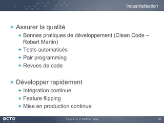 90	

! Assurer la qualité
!  Bonnes pratiques de développement (Clean Code –
Robert Martin)
!  Tests automatisés
!  Pair programming
!  Revues de code
! Développer rapidement
!  Intégration continue
! Feature flipping
!  Mise en production continue
Industrialisation
 