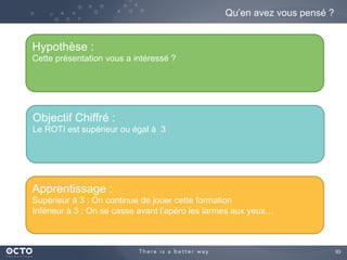 93	

Qu’en avez vous pensé ?
Hypothèse :
Cette présentation vous a intéressé ?
Objectif Chiffré :
Le ROTI est supérieur ou égal à 3
Apprentissage :
Supérieur à 3 : On continue de jouer cette formation
Inférieur à 3 : On se casse avant l’apéro les larmes aux yeux…
 