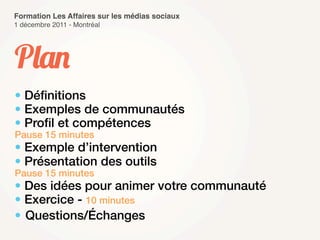 Formation Les Affaires sur les médias sociaux
1 décembre 2011 - Montréal




Plan
• Déﬁnitions
• Exemples de communautés
• Proﬁl et compétences
Pause 15 minutes
• Exemple d’intervention
• Présentation des outils
Pause 15 minutes
• Des idées pour animer votre communauté
• Exercice - 10 minutes
• Questions/Échanges
 