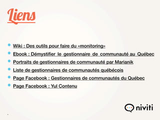 Liens
• Wiki : Des outils pour faire du «monitoring»
• Ebook : Démystiﬁer  le  gestionnaire  de  communauté au  Québec
• Portraits de gestionnaires de communauté par Marianik
• Liste de gestionnaires de communautés québécois
• Page Facebook : Gestionnaires de communautés du Québec
• Page Facebook : Yul Contenu


 
 