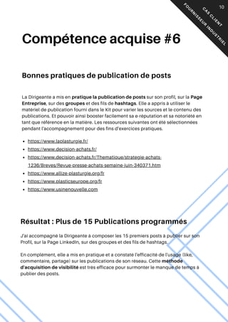 Compétence acquise #6
Bonnes pratiques de publication de posts
La Dirigeante a mis en pratique la publication de posts sur son profil, sur la Page
Entreprise, sur des groupes et des fils de hashtags. Elle a appris à utiliser le
matériel de publication fourni dans le Kit pour varier les sources et le contenu des
publications. Et pouvoir ainsi booster facilement sa e-réputation et sa notoriété en
tant que référence en la matière. Les ressources suivantes ont été sélectionnées
pendant l'accompagnement pour des fins d'exercices pratiques.
05
https://www.laplasturgie.fr/
https://www.decision-achats.fr/
https://www.decision-achats.fr/Thematique/strategie-achats-
1236/Breves/Revue-presse-achats-semaine-juin-340371.htm
https://www.allize-plasturgie.org/fr
https://www.plasticseurope.org/fr
https://www.usinenouvelle.com
Résultat : Plus de 15 Publications programmés
J'ai accompagné la Dirigeante à composer les 15 premiers posts à publier sur son
Profil, sur la Page LinkedIn, sur des groupes et des fils de hashtags.
En complément, elle a mis en pratique et a constaté l'efficacité de l'usage (like,
commentaire, partage) sur les publications de son réseau. Cette méthode
d'acquisition de visibilité est très efficace pour surmonter le manque de temps à
publier des posts.
C
A
S
C
L
I
E
N
T
F
O
U
R
N
I
S
S
E
U
R
I
N
D
U
S
T
R
I
E
L
10
 