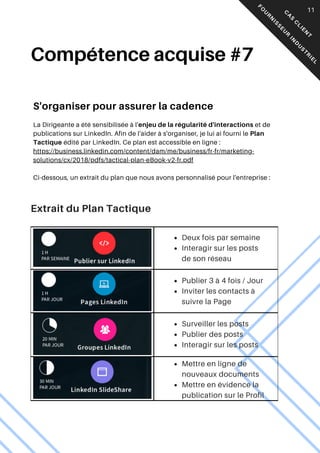 Extrait du Plan Tactique
05
Compétence acquise #7
S'organiser pour assurer la cadence
La Dirigeante a été sensibilisée à l'enjeu de la régularité d'interactions et de
publications sur LinkedIn. Afin de l'aider à s'organiser, je lui ai fourni le Plan
Tactique édité par LinkedIn. Ce plan est accessible en ligne :
https://business.linkedin.com/content/dam/me/business/fr-fr/marketing-
solutions/cx/2018/pdfs/tactical-plan-eBook-v2-fr.pdf
Ci-dessous, un extrait du plan que nous avons personnalisé pour l'entreprise :
Deux fois par semaine
Interagir sur les posts
de son réseau
Publier 3 à 4 fois / Jour
Inviter les contacts à
suivre la Page
Surveiller les posts
Publier des posts
Interagir sur les posts
Mettre en ligne de
nouveaux documents
Mettre en évidence la
publication sur le Profil
C
A
S
C
L
I
E
N
T
F
O
U
R
N
I
S
S
E
U
R
I
N
D
U
S
T
R
I
E
L
11
 