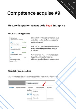LinkedIn fournit des informations plus
détaillées sur les performances de la
page entreprise.
Une vue globale est affichée dans une
barre latérale à gauche de la page
d'accueil.
Voici une vue des performances de la
Page LinkedIn de l'entreprise
obtenue pendant l'accompagnement.
Compétence acquise #9
05
Mesurer les performances de la Page Entreprise
Les performances détaillées sont disponibles via le menu Statistiques.
C
A
S
C
L
I
E
N
T
F
O
U
R
N
I
S
S
E
U
R
I
N
D
U
S
T
R
I
E
L
13
Résultat : Vue globale
Résultat : Vue détaillée
 