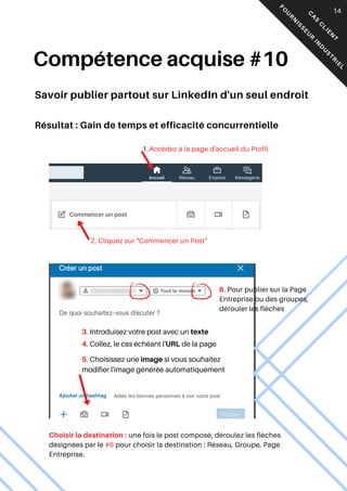 Accédez à la page d'accueil du Profil
1.
2. Cliquez sur "Commencer un Post"
3. Introduisez votre post avec un texte
4. Collez, le cas échéant l'URL de la page
5. Choisissez une image si vous souhaitez
modifier l'image générée automatiquement
Choisir la destination : une fois le post composé, déroulez les flèches
désignées par le #6 pour choisir la destination : Réseau, Groupe, Page
Entreprise.
05
Compétence acquise #10
Savoir publier partout sur LinkedIn d'un seul endroit
6. Pour publier sur la Page
Entreprise ou des groupes,
dérouler les flèches C
A
S
C
L
I
E
N
T
F
O
U
R
N
I
S
S
E
U
R
I
N
D
U
S
T
R
I
E
L
14
Résultat : Gain de temps et efficacité concurrentielle
 