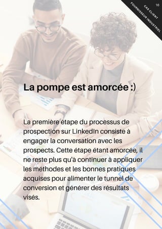 05
C
A
S
C
L
I
E
N
T
F
O
U
R
N
I
S
S
E
U
R
I
N
D
U
S
T
R
I
E
L
16
La première étape du processus de
prospection sur LinkedIn consiste à
engager la conversation avec les
prospects. Cette étape étant amorcée, il
ne reste plus qu'à continuer à appliquer
les méthodes et les bonnes pratiques
acquises pour alimenter le tunnel de
conversion et générer des résultats
visés.
La pompe est amorcée :)
 