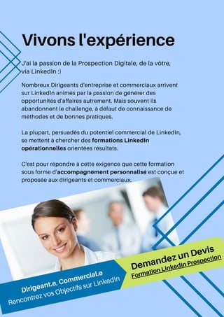 Vivons l'expérience
J'ai la passion de la Prospection Digitale, de la vôtre,
via LinkedIn :)
Nombreux Dirigeants d'entreprise et commerciaux arrivent
sur LinkedIn animés par la passion de générer des
opportunités d'affaires autrement. Mais souvent ils
abandonnent le challenge, à défaut de connaissance de
méthodes et de bonnes pratiques.
La plupart, persuadés du potentiel commercial de LinkedIn,
se mettent à chercher des formations LinkedIn
opérationnelles orientées résultats.
C'est pour répondre à cette exigence que cette formation
sous forme d'accompagnement personnalisé est conçue et
proposée aux dirigeants et commerciaux.
Demandez un Devis
Dirigeant.e, Commercial.e
Rencontrez vos Objectifs sur LinkedIn Formation LinkedIn Prospection
 