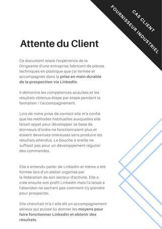 Attente du Client
Ce document relate l'expérience de la
Dirigeante d'une entreprise fabricant de pièces
techniques en plastique que j'ai formée et
accompagnée dans la prise en main durable
de la prospection via LinkedIn.
Il démontre les compétences acquises et les
résultats obtenus étape par étape pendant la
formation / l'accompagnement.
Lors de notre prise de contact elle m'a confié
que les méthodes habituelles auxquelles elle
faisait appel pour développer sa base de
donneurs d'ordre ne fonctionnaient plus et
étaient devenues onéreuses sans produire les
résultats attendus. Le bouche à oreille ne
suffisait pas pour un développement régulier
des commandes.
Elle a entendu parler de LinkedIn et même a été
formée lors d'un atelier organisé par
la fédération de son secteur d'activité. Elle a
créé ensuite son profil LinkedIn mais l'a laissé à
l'abandon ne sachant pas comment s'y prendre
pour prospecter.
Elle cherchait m'a-t-elle dit un accompagnement
sérieux qui puisse lui donner les moyens pour
faire fonctionner LinkedIn et obtenir des
résultats.
C
A
S
C
L
I
E
N
T
F
O
U
R
N
I
S
S
E
U
R
I
N
D
U
S
T
R
I
E
L
 