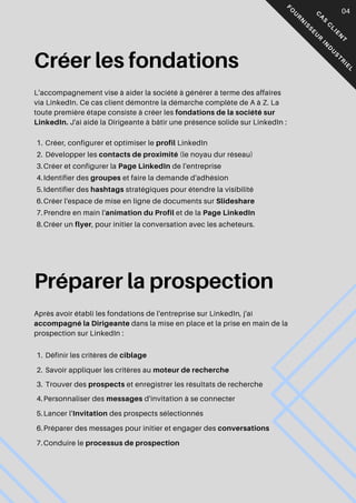 C
A
S
C
L
I
E
N
T
F
O
U
R
N
I
S
S
E
U
R
I
N
D
U
S
T
R
I
E
L
Créer les fondations
L'accompagnement vise à aider la société à générer à terme des affaires
via LinkedIn. Ce cas client démontre la démarche complète de A à Z. La
toute première étape consiste à créer les fondations de la société sur
LinkedIn. J'ai aidé la Dirigeante à bâtir une présence solide sur LinkedIn :
Créer, configurer et optimiser le profil LinkedIn
1.
Développer les contacts de proximité (le noyau dur réseau)
2.
Créer et configurer la Page LinkedIn de l'entreprise
3.
Identifier des groupes et faire la demande d'adhésion
4.
Identifier des hashtags stratégiques pour étendre la visibilité
5.
Créer l'espace de mise en ligne de documents sur Slideshare
6.
Prendre en main l'animation du Profil et de la Page LinkedIn
7.
Créer un flyer, pour initier la conversation avec les acheteurs.
8.
Préparer la prospection
Après avoir établi les fondations de l'entreprise sur LinkedIn, j'ai
accompagné la Dirigeante dans la mise en place et la prise en main de la
prospection sur LinkedIn :
Définir les critères de ciblage
1.
Savoir appliquer les critères au moteur de recherche
2.
Trouver des prospects et enregistrer les résultats de recherche
3.
Personnaliser des messages d'invitation à se connecter
4.
Lancer l'Invitation des prospects sélectionnés
5.
Préparer des messages pour initier et engager des conversations
6.
Conduire le processus de prospection
7.
04
 