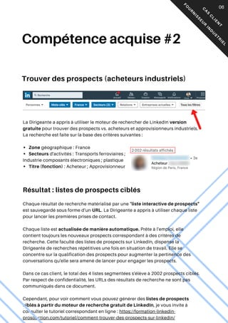 Compétence acquise #2
La Dirigeante a appris à utiliser le moteur de rechercher de LinkedIn version
gratuite pour trouver des prospects vs. acheteurs et approvisionneurs industriels.
La recherche est faite sur la base des critères suivantes :
Zone géographique : France
Secteurs d'activités : Transports ferroviaires ;
Industrie composants électroniques ; plastique
Titre (fonction) : Acheteur ; Approvisionneur
Résultat : listes de prospects ciblés
Chaque résultat de recherche matérialisé par une "liste interactive de prospects"
est sauvegardé sous forme d'un URL. La Dirigeante a appris à utiliser chaque liste
pour lancer les premières prises de contact.
Chaque liste est actualisée de manière automatique. Prête à l'emploi, elle
contient toujours les nouveaux prospects correspondant à des critères de
recherche. Cette faculté des listes de prospects sur LinkedIn, dispense la
Dirigeante de recherches répétitives une fois en situation de travail. Elle se
concentre sur la qualification des prospects pour augmenter la pertinence des
conversations qu'elle sera amené de lancer pour engager les prospects.
Dans ce cas client, le total des 4 listes segmentées s'élève à 2002 prospects ciblés.
Par respect de confidentialité, les URLs des résultats de recherche ne sont pas
communiqués dans ce document.
Cependant, pour voir comment vous pouvez générer des listes de prospects
ciblés à partir du moteur de recherche gratuit de LinkedIn, je vous invite à
consulter le tutoriel correspondant en ligne : https://formation-linkedin-
prospection.com/tutoriel/comment-trouver-des-prospects-sur-linkedin/
C
A
S
C
L
I
E
N
T
F
O
U
R
N
I
S
S
E
U
R
I
N
D
U
S
T
R
I
E
L
06
Trouver des prospects (acheteurs industriels)
 
