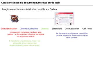 Caractéristiques du document numérique sur le Web Imaginons un livre numérisé et accessible sur Gallica Il n’existe qu’un exemplaire, mais il est accessible à tout moment par plusieurs personnes en même temps. Ubiquité Sérendipité Déstructuration Push / Pull Dématérialisation Décontextualisation Le document numérique se caractérise par une séparation de la mise en forme et du contenu Le document numérique n’est pas auto-porteur : le document en lui-même est séparé du support de lecture 