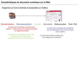 Caractéristiques du document numérique sur le Web Imaginons un livre numérisé et accessible sur Gallica Sérendipité Déstructuration Le document existe en dehors de son usage par un utilisateur Il n’existe qu’un exemplaire, mais il est accessible à tout moment par plusieurs personnes en même temps. Ubiquité Dématérialisation Décontextualisation Le document numérique se caractérise par une séparation de la mise en forme et du contenu Le document numérique n’est pas auto-porteur : le document en lui-même est séparé du support de lecture Push / Pull 