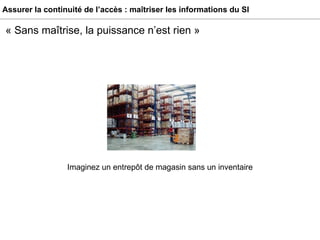 Assurer la continuité de l’accès : maîtriser les informations du SI « Sans maîtrise, la puissance n’est rien » Imaginez un entrepôt de magasin sans un inventaire 