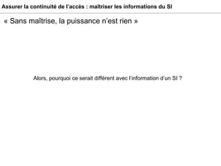 Assurer la continuité de l’accès : maîtriser les informations du SI Alors, pourquoi ce serait différent avec l’information d’un SI ? « Sans maîtrise, la puissance n’est rien » 
