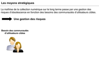 Les moyens stratégiques La maîtrise de la collection numérique sur le long terme passe par une gestion des risques d’obsolescence en fonction des besoins des communautés d’utilisateurs cibles. Une gestion des risques Besoin des communautés d’utilisateurs cibles 