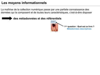 Les moyens informationnels des métadonnées et des référentiels La maîtrise de la collection numérique passe par une parfaite connaissance des données qui la composent et de toutes leurs caractéristiques, c’est-à-dire disposer Exemple : un livre numérisé 1 ère  question : Quel est ce livre ? Métadonnées descriptives 