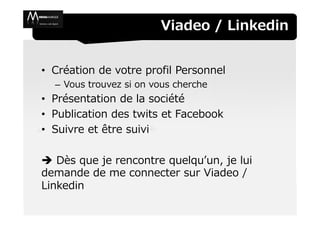 Viadeo / Linkedin


• Création de votre profil Personnel
  – Vous trouvez si on vous cherche
• Présentation de la société
• Publication des twits et Facebook
• Suivre et être suivi

   Dès que je rencontre quelqu’un, je lui
demande de me connecter sur Viadeo /
Linkedin
 