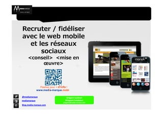 Recruter / fidéliser
  avec le web mobile
    et les réseaux
        sociaux
       <conseil> <mise en
            œuvre>



                  Flashez pour + d’info !
                www.media-marque.mobi

- @mediamarque                          Grégoire Lockhart
- mediamarque                          Dirigeant Fondateur
                                     gregoire@media-marque.com
- Blog.media-marque.com
 