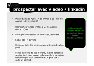 prospecter avec Viadeo / linkedin

•   Poster dans les hubs. -> se limiter à de l’info ne
    pas faire de la publicité

•   Recherche avancée limitée à 27 nouveaux
                                                           établir un premier
    contacts/jour
                                                         contact à travers l'un
                                                          ou plusieurs de ces
•   Participer aux forums de questions/réponses.                moyens.
                                                          Puis plus si affinités
•   Social ads -> payant.

•   Regarder liste des personnes ayant consultés ton
    profil.

•   L'idée est donc de ces moyens, et si la personne
    semble intéresser passer à l'étape de prospection
    téléphonique pour décrocher RDV puis par la
    suite un contrat.
 