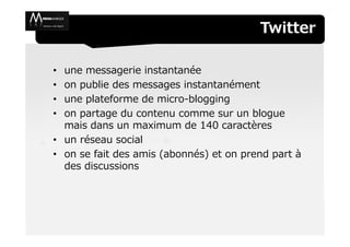 Twitter

• une messagerie instantanée
• on publie des messages instantanément
• une plateforme de micro-blogging
• on partage du contenu comme sur un blogue
  mais dans un maximum de 140 caractères
• un réseau social
• on se fait des amis (abonnés) et on prend part à
  des discussions
 