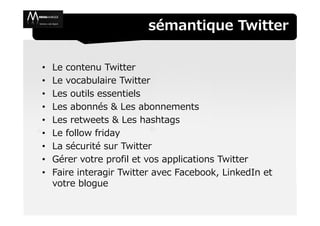 sémantique Twitter

•   Le contenu Twitter
•   Le vocabulaire Twitter
•   Les outils essentiels
•   Les abonnés & Les abonnements
•   Les retweets & Les hashtags
•   Le follow friday
•   La sécurité sur Twitter
•   Gérer votre profil et vos applications Twitter
•   Faire interagir Twitter avec Facebook, LinkedIn et
    votre blogue
 