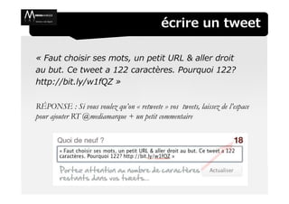 écrire un tweet

« Faut choisir ses mots, un petit URL & aller droit
au but. Ce tweet a 122 caractères. Pourquoi 122?
http://bit.ly/w1fQZ »

RÉPONSE : Si vous voulez qu’on « retweete » vos tweets, laissez de l’espace
pour ajouter RT @mediamarque + un petit commentaire
 
