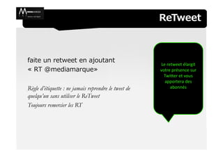 ReTweet



faite un retweet en ajoutant
                                                      Le retweet élargit
« RT @mediamarque»                                    votre présence sur
                                                        Twitter et vous
                                                        apportera des
Règle d’étiquette : ne jamais reprendre le tweet de        abonnés
quelqu’un sans utiliser le ReTweet
Toujours remercier les RT
 